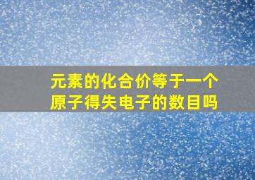 元素的化合价等于一个原子得失电子的数目吗