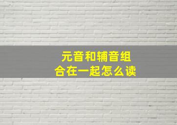 元音和辅音组合在一起怎么读