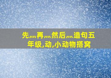 先灬再灬然后灬造句五年级,动,小动物搭窝