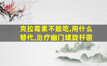 克拉霉素不能吃,用什么替代,治疗幽门螺旋杆菌