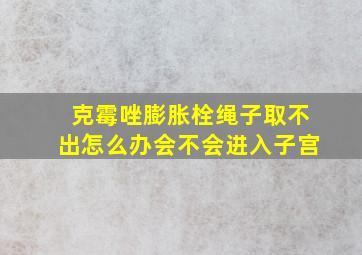 克霉唑膨胀栓绳子取不出怎么办会不会进入子宫