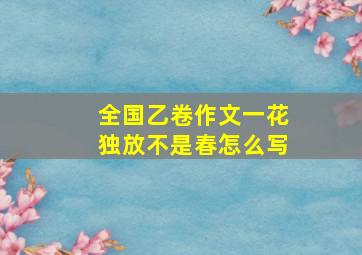 全国乙卷作文一花独放不是春怎么写