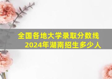 全国各地大学录取分数线2024年湖南招生多少人