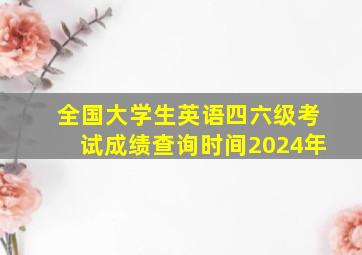 全国大学生英语四六级考试成绩查询时间2024年