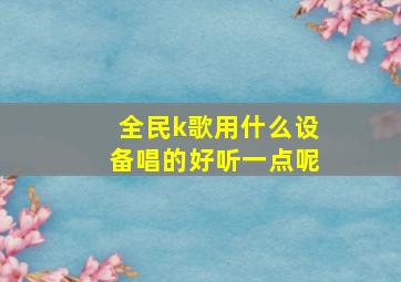 全民k歌用什么设备唱的好听一点呢