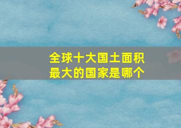 全球十大国土面积最大的国家是哪个