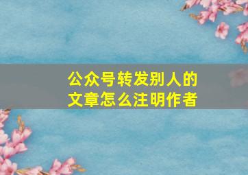 公众号转发别人的文章怎么注明作者