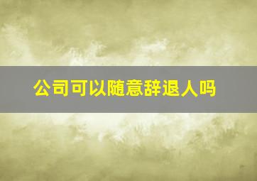 公司可以随意辞退人吗