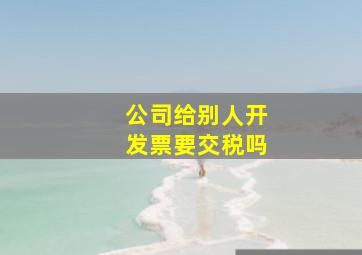 公司给别人开发票要交税吗