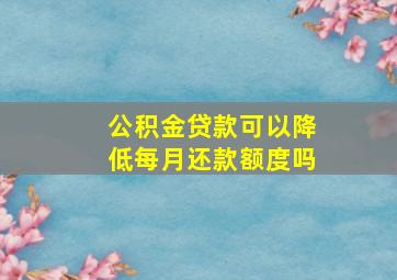 公积金贷款可以降低每月还款额度吗