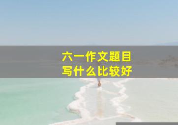 六一作文题目写什么比较好