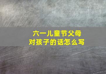 六一儿童节父母对孩子的话怎么写