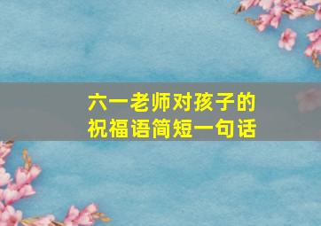 六一老师对孩子的祝福语简短一句话