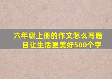 六年级上册的作文怎么写题目让生活更美好500个字