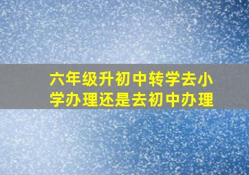 六年级升初中转学去小学办理还是去初中办理