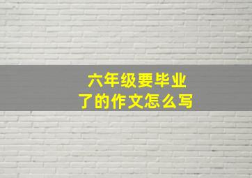 六年级要毕业了的作文怎么写