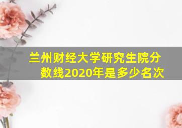 兰州财经大学研究生院分数线2020年是多少名次