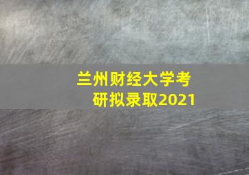 兰州财经大学考研拟录取2021