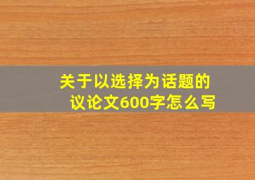 关于以选择为话题的议论文600字怎么写