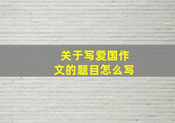 关于写爱国作文的题目怎么写