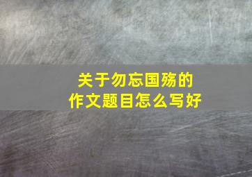 关于勿忘国殇的作文题目怎么写好