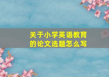 关于小学英语教育的论文选题怎么写