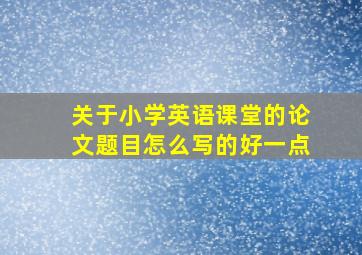 关于小学英语课堂的论文题目怎么写的好一点