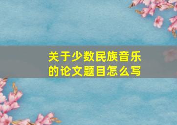 关于少数民族音乐的论文题目怎么写