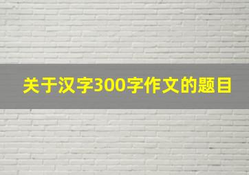 关于汉字300字作文的题目