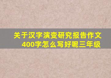 关于汉字演变研究报告作文400字怎么写好呢三年级