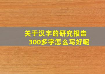 关于汉字的研究报告300多字怎么写好呢