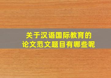 关于汉语国际教育的论文范文题目有哪些呢