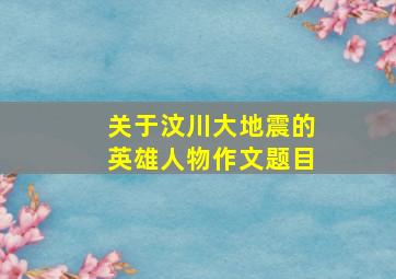 关于汶川大地震的英雄人物作文题目