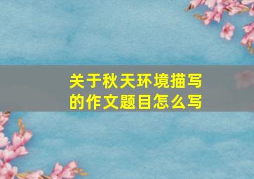 关于秋天环境描写的作文题目怎么写