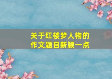 关于红楼梦人物的作文题目新颖一点