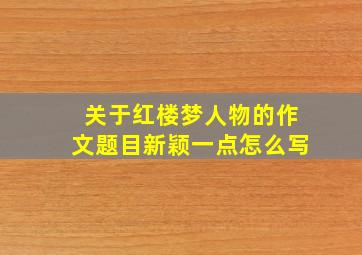 关于红楼梦人物的作文题目新颖一点怎么写