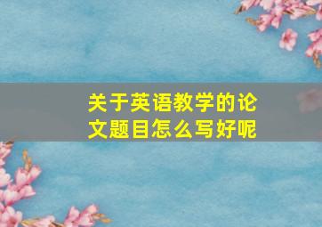 关于英语教学的论文题目怎么写好呢