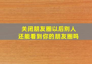 关闭朋友圈以后别人还能看到你的朋友圈吗