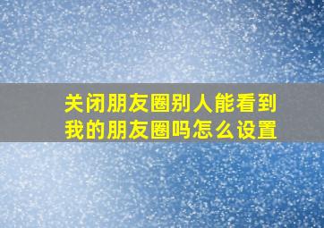 关闭朋友圈别人能看到我的朋友圈吗怎么设置