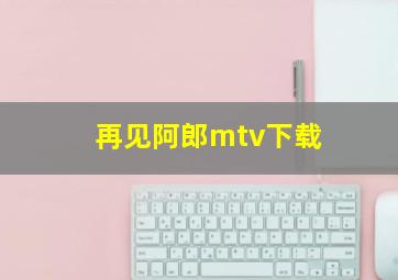 再见阿郎mtv下载