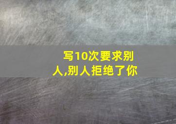 写10次要求别人,别人拒绝了你