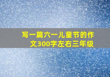 写一篇六一儿童节的作文300字左右三年级