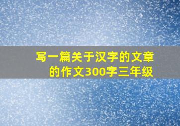 写一篇关于汉字的文章的作文300字三年级