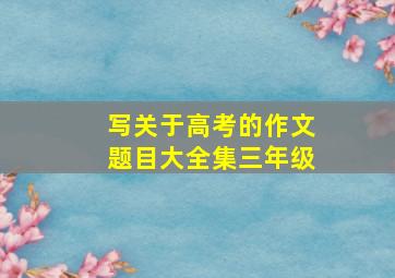 写关于高考的作文题目大全集三年级