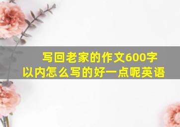 写回老家的作文600字以内怎么写的好一点呢英语