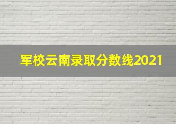 军校云南录取分数线2021