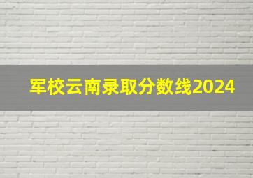 军校云南录取分数线2024