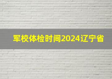 军校体检时间2024辽宁省