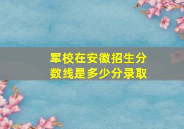 军校在安徽招生分数线是多少分录取