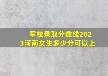 军校录取分数线2023河南女生多少分可以上